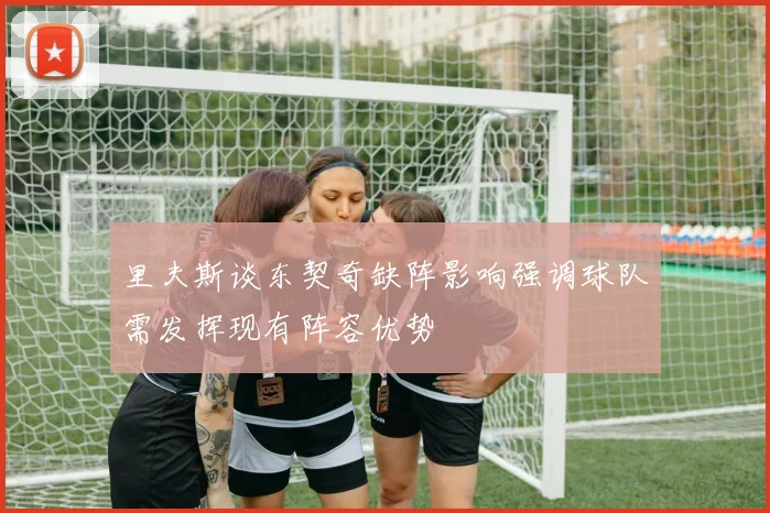 里夫斯谈东契奇缺阵影响强调球队需发挥现有阵容优势