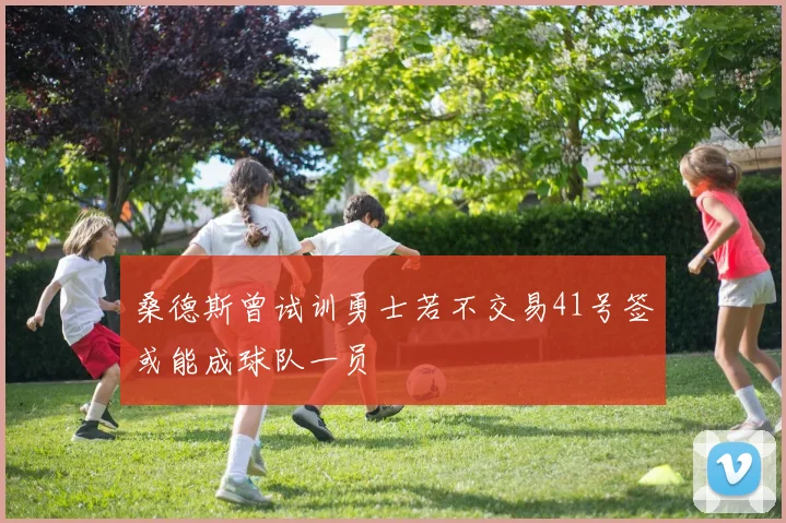 桑德斯曾试训勇士若不交易41号签或能成球队一员