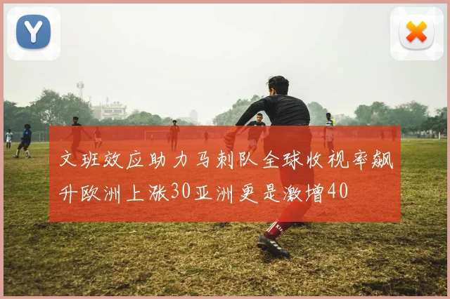 文班效应助力马刺队全球收视率飙升欧洲上涨30亚洲更是激增40