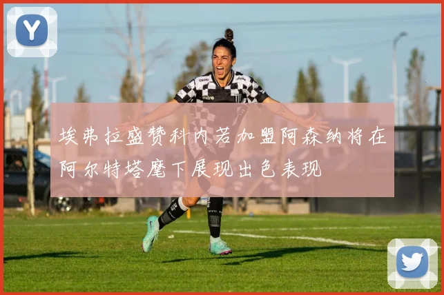 埃弗拉盛赞科内若加盟阿森纳将在阿尔特塔麾下展现出色表现