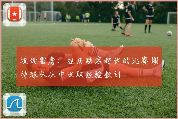 埃姆雷詹：经历跌宕起伏的比赛期待球队从中汲取经验教训