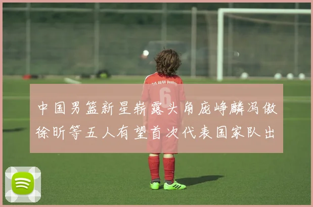 中国男篮新星崭露头角庞峥麟冯傲徐昕等五人有望首次代表国家队出战