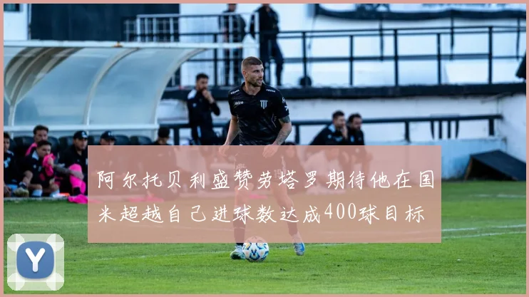 阿尔托贝利盛赞劳塔罗期待他在国米超越自己进球数达成400球目标