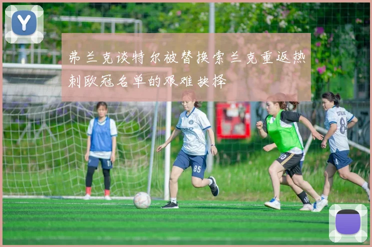 弗兰克谈特尔被替换索兰克重返热刺欧冠名单的艰难抉择
