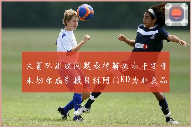 火箭队进攻问题亟待解决小卡字母米切尔成引援目标阿门KD为非卖品