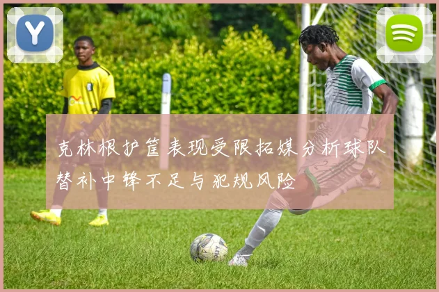 克林根护筐表现受限拓媒分析球队替补中锋不足与犯规风险