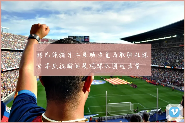 姆巴佩梅开二度助力皇马取胜社媒分享庆祝瞬间展现球队团结力量