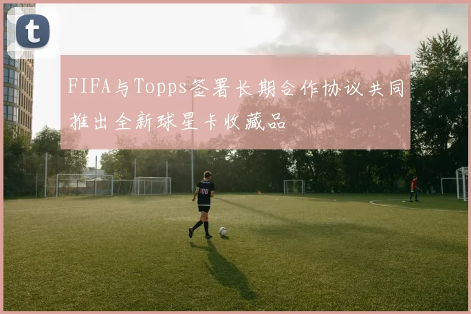FIFA与Topps签署长期合作协议共同推出全新球星卡收藏品
