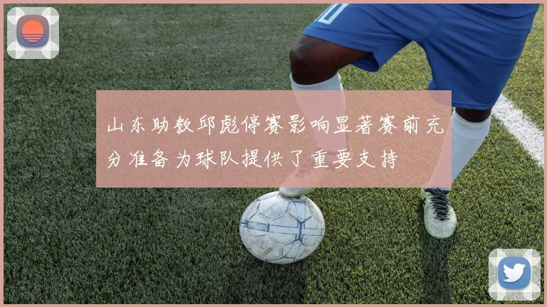 山东助教邱彪停赛影响显著赛前充分准备为球队提供了重要支持