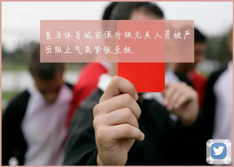 皇马体育城安保升级无关人员被严密阻止气氛紧张至极