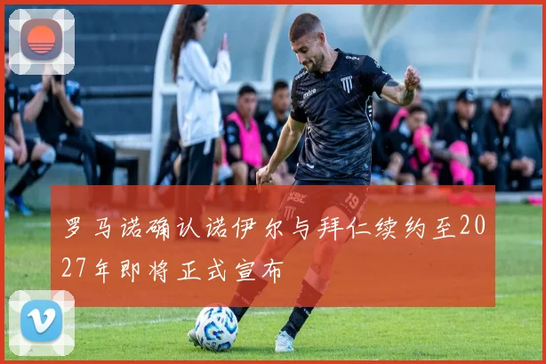 罗马诺确认诺伊尔与拜仁续约至2027年即将正式宣布