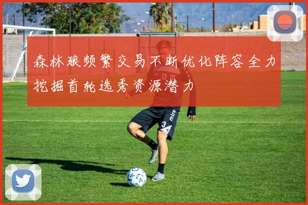 森林狼频繁交易不断优化阵容全力挖掘首轮选秀资源潜力