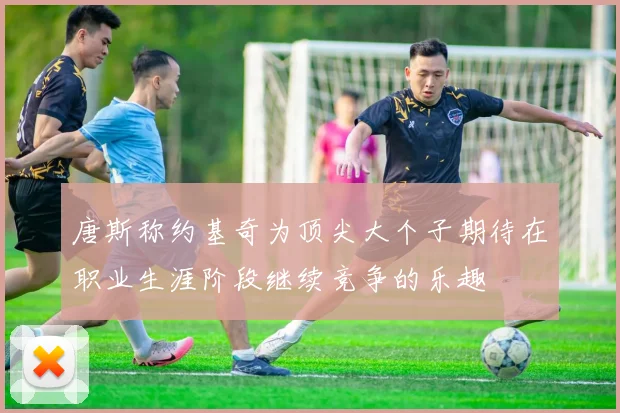 唐斯称约基奇为顶尖大个子期待在职业生涯阶段继续竞争的乐趣