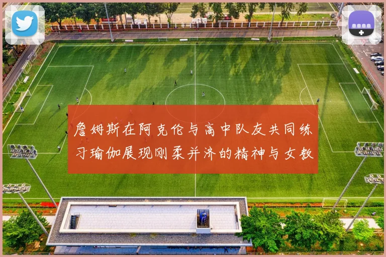 詹姆斯在阿克伦与高中队友共同练习瑜伽展现刚柔并济的精神与女教练合影留念