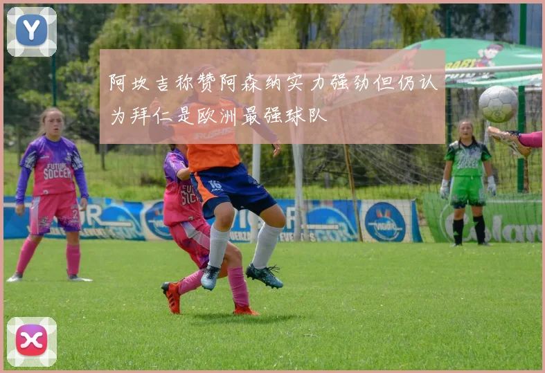 阿坎吉称赞阿森纳实力强劲但仍认为拜仁是欧洲最强球队