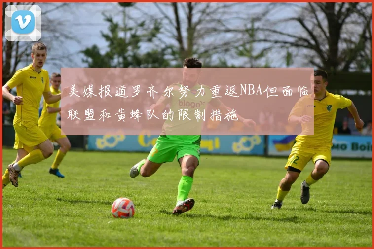 美媒报道罗齐尔努力重返NBA但面临联盟和黄蜂队的限制措施