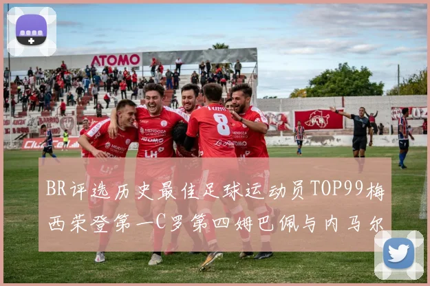 BR评选历史最佳足球运动员TOP99梅西荣登第一C罗第四姆巴佩与内马尔排名解析